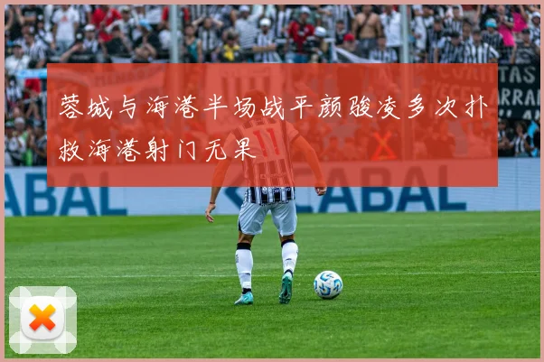 蓉城与海港半场战平颜骏凌多次扑救海港射门无果