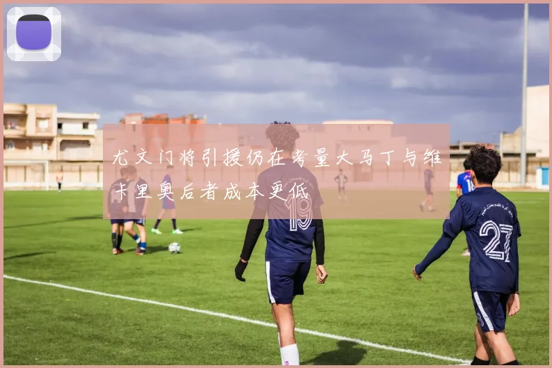 尤文门将引援仍在考量大马丁与维卡里奥后者成本更低