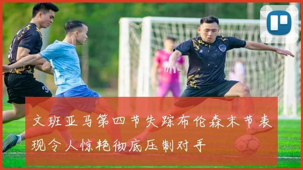 文班亚马第四节失踪布伦森末节表现令人惊艳彻底压制对手