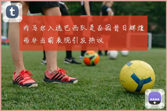 内马尔入选巴西队是否因昔日辉煌而非当前表现引发热议