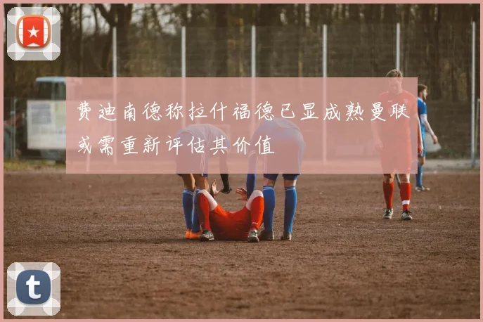 费迪南德称拉什福德已显成熟曼联或需重新评估其价值