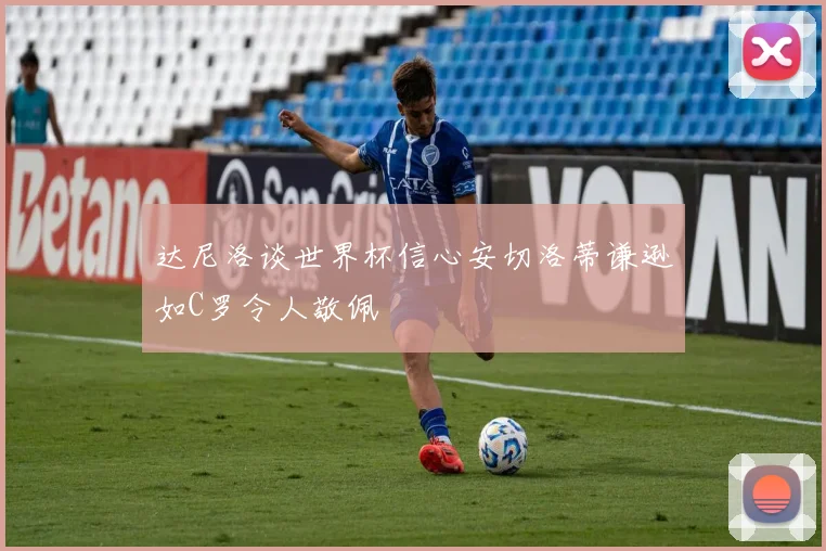 达尼洛谈世界杯信心安切洛蒂谦逊如C罗令人敬佩