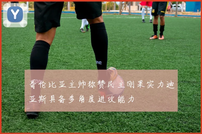 哥伦比亚主帅称赞民主刚果实力迪亚斯具备多角度进攻能力