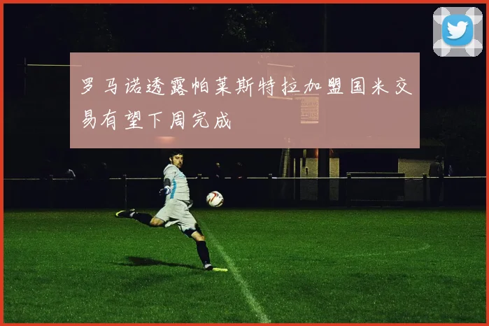 罗马诺透露帕莱斯特拉加盟国米交易有望下周完成