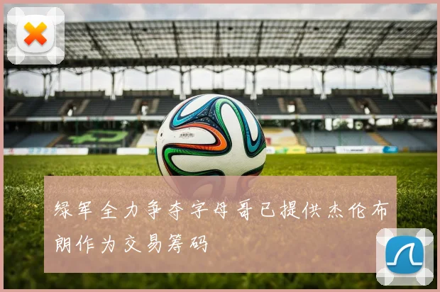 绿军全力争夺字母哥已提供杰伦布朗作为交易筹码