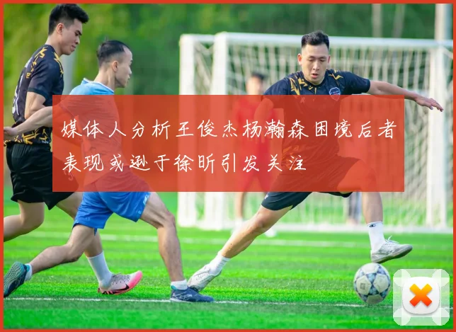 媒体人分析王俊杰杨瀚森困境后者表现或逊于徐昕引发关注
