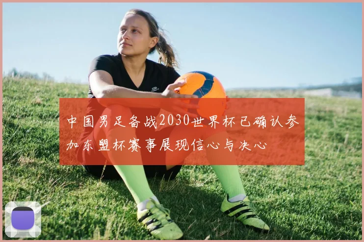 中国男足备战2030世界杯已确认参加东盟杯赛事展现信心与决心