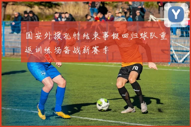 国安外援孔特结束事假回归球队重返训练场备战新赛季
