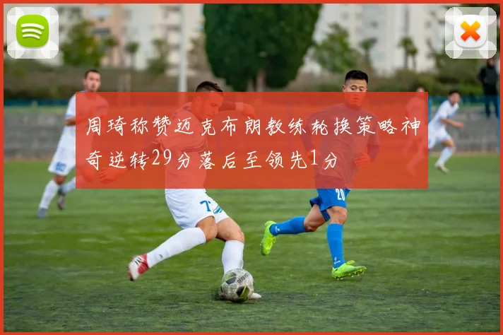 周琦称赞迈克布朗教练轮换策略神奇逆转29分落后至领先1分