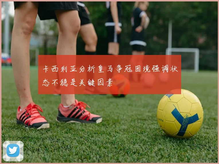 卡西利亚分析皇马争冠困境强调状态不稳是关键因素
