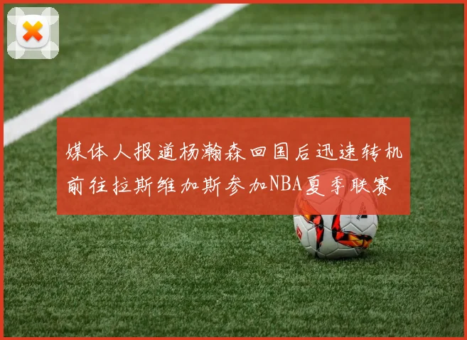 媒体人报道杨瀚森回国后迅速转机前往拉斯维加斯参加NBA夏季联赛