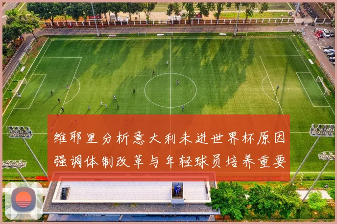 维耶里分析意大利未进世界杯原因强调体制改革与年轻球员培养重要性