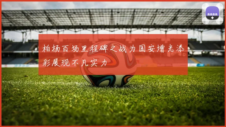柏杨百场里程碑之战为国安增光添彩展现不凡实力